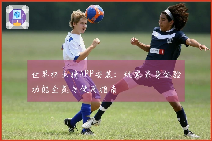 世界杯竞猜APP安装：玩家亲身体验功能全览与使用指南
